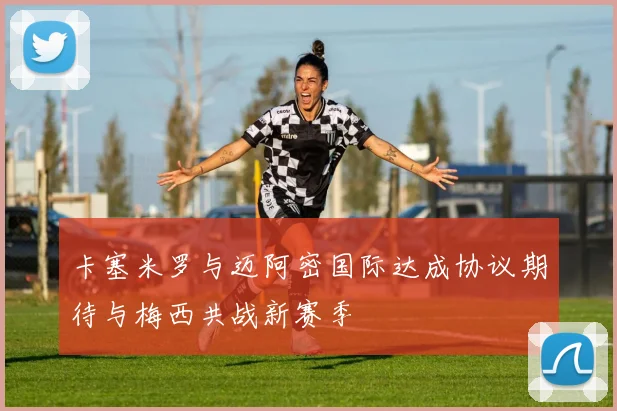 卡塞米罗与迈阿密国际达成协议期待与梅西共战新赛季