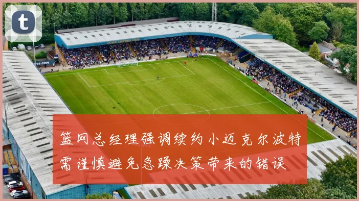 篮网总经理强调续约小迈克尔波特需谨慎避免急躁决策带来的错误