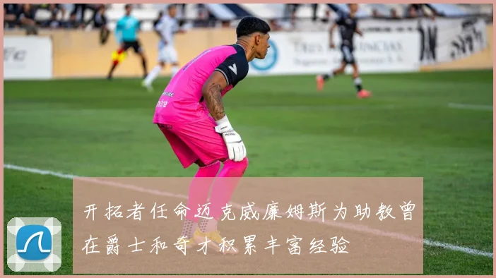 开拓者任命迈克威廉姆斯为助教曾在爵士和奇才积累丰富经验