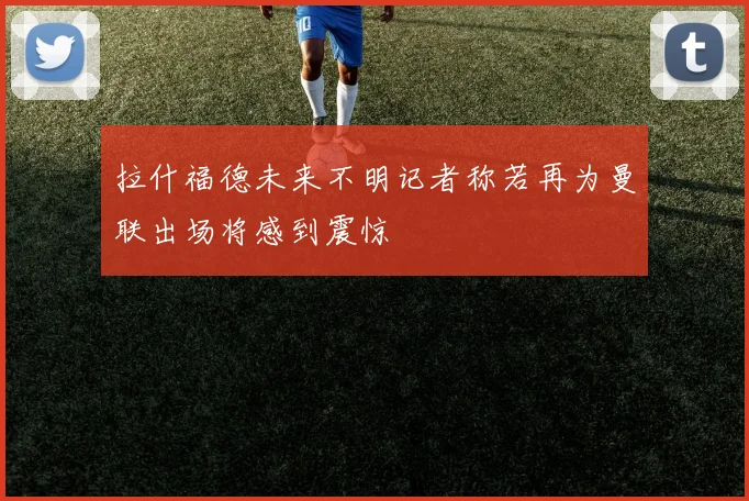 拉什福德未来不明记者称若再为曼联出场将感到震惊