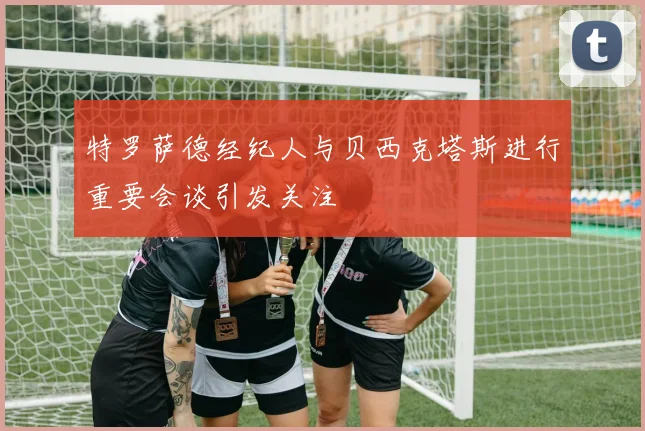 特罗萨德经纪人与贝西克塔斯进行重要会谈引发关注