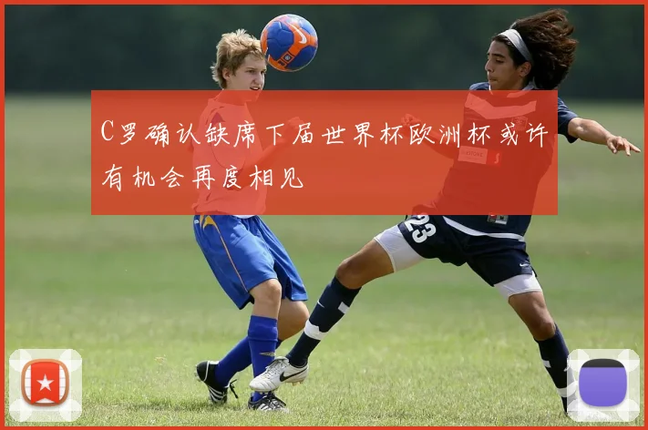 C罗确认缺席下届世界杯欧洲杯或许有机会再度相见