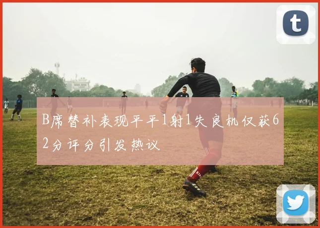 B席替补表现平平1射1失良机仅获62分评分引发热议