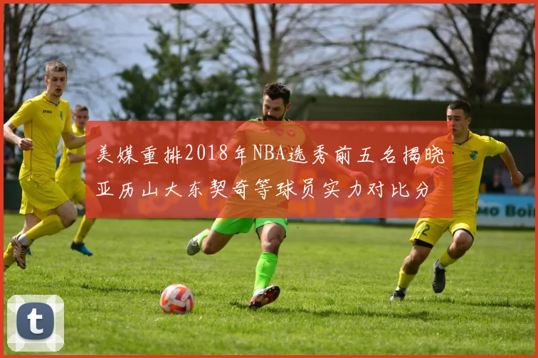 美媒重排2018年NBA选秀前五名揭晓亚历山大东契奇等球员实力对比分析