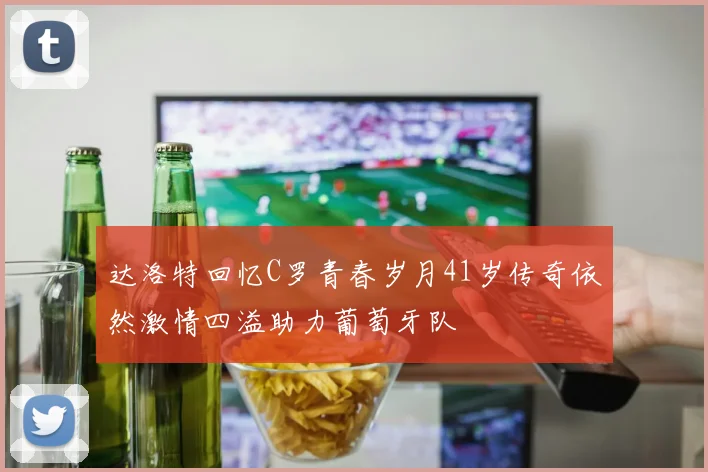 达洛特回忆C罗青春岁月41岁传奇依然激情四溢助力葡萄牙队