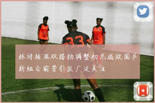 林诗栋混双搭档调整初见成效国乒新组合前景引发广泛关注