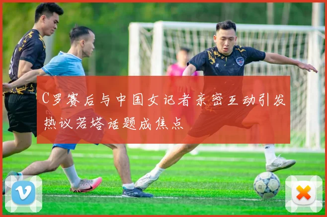 C罗赛后与中国女记者亲密互动引发热议若塔话题成焦点