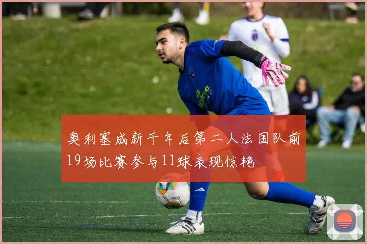 奥利塞成新千年后第二人法国队前19场比赛参与11球表现惊艳