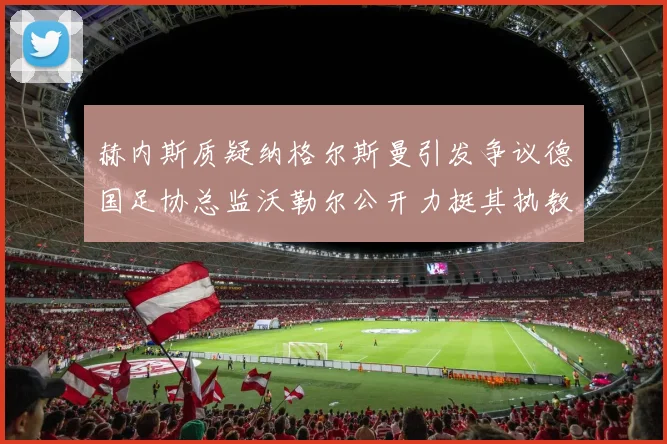 赫内斯质疑纳格尔斯曼引发争议德国足协总监沃勒尔公开力挺其执教表现