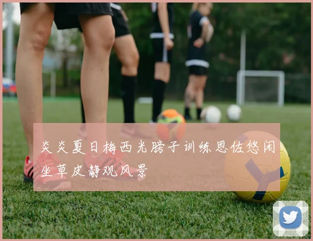 炎炎夏日梅西光膀子训练恩佐悠闲坐草皮静观风景