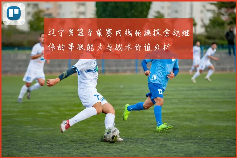 辽宁男篮季前赛内线轮换探索赵继伟的串联能力与战术价值分析