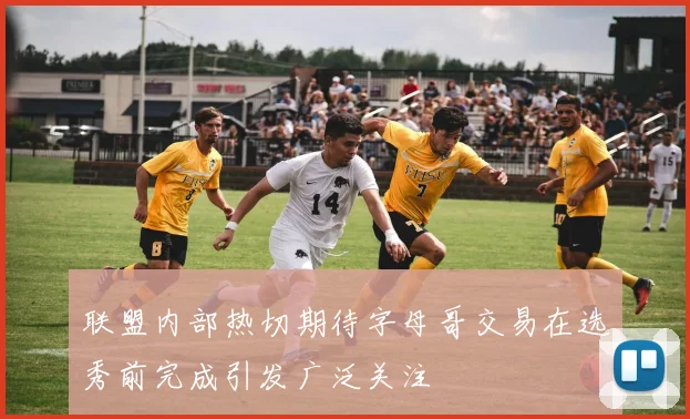 联盟内部热切期待字母哥交易在选秀前完成引发广泛关注