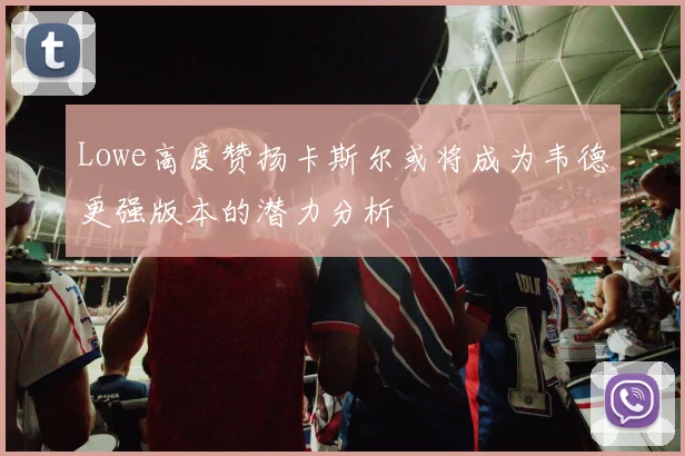 Lowe高度赞扬卡斯尔或将成为韦德更强版本的潜力分析