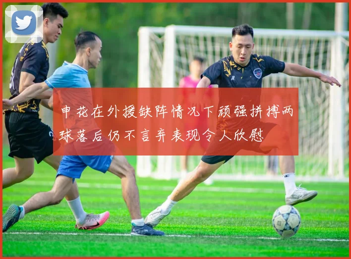 申花在外援缺阵情况下顽强拼搏两球落后仍不言弃表现令人欣慰