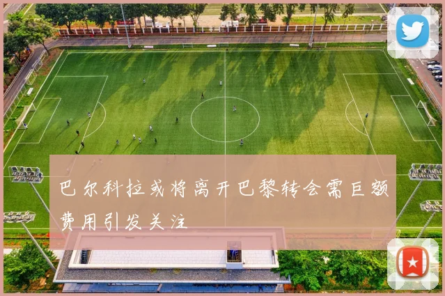 巴尔科拉或将离开巴黎转会需巨额费用引发关注