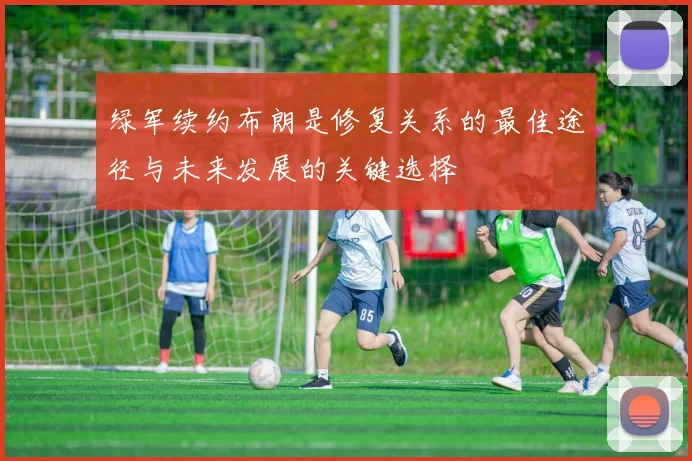 绿军续约布朗是修复关系的最佳途径与未来发展的关键选择