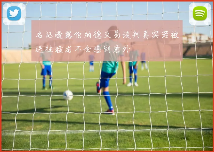 名记透露伦纳德交易谈判真实若被送往猛龙不会感到意外