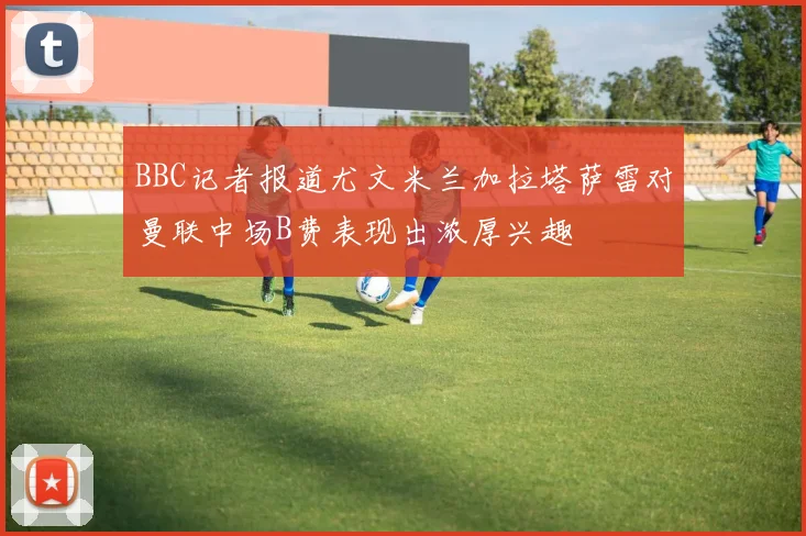 BBC记者报道尤文米兰加拉塔萨雷对曼联中场B费表现出浓厚兴趣
