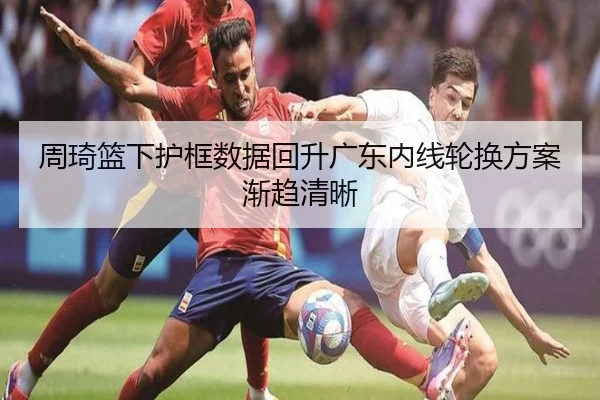 周琦篮下护框数据回升广东内线轮换方案渐趋清晰